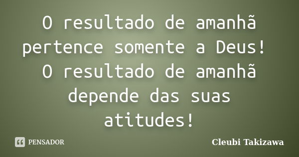 O resultado de amanhã pertence somente a Deus! O resultado de amanhã depende das suas atitudes!... Frase de Cleubi Takizawa.