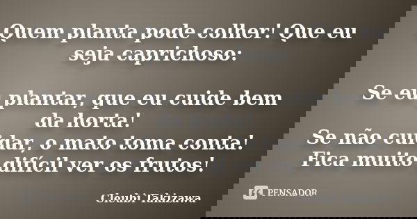 Quem planta pode colher! Que eu seja caprichoso: Se eu plantar, que eu cuide bem da horta! Se não cuidar, o mato toma conta! Fica muito difícil ver os frutos!... Frase de Cleubi Takizawa.