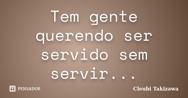 Tem gente querendo ser servido sem servir...... Frase de Cleubi Takizawa.