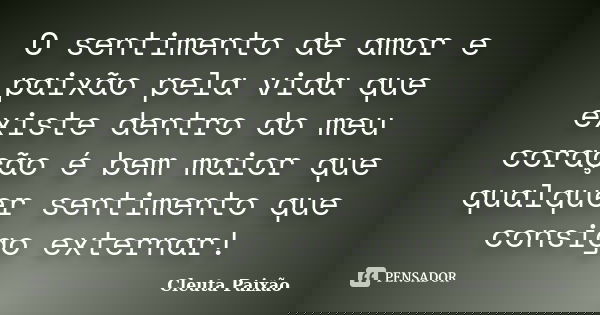 O sentimento de amor e paixão pela vida que existe dentro do meu coração é bem maior que qualquer sentimento que consigo externar!... Frase de Cleuta Paixão.