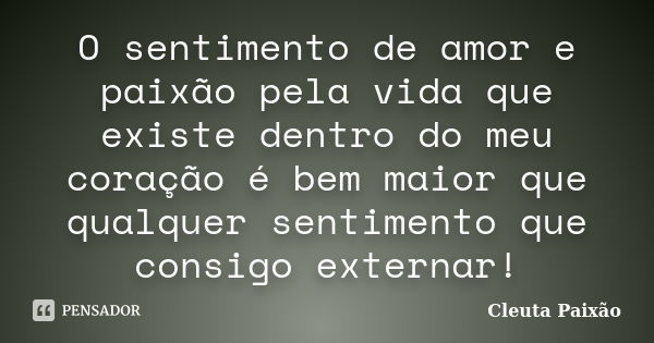 O sentimento de amor e paixão pela vida que existe dentro do meu coração é bem maior que qualquer sentimento que consigo externar!... Frase de Cleuta Paixão.