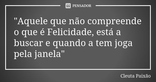 "Aquele que não compreende o que é Felicidade, está a buscar e quando a tem joga pela janela"... Frase de Cleuta Paixão.