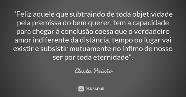 "Feliz aquele que subtraindo de toda objetividade pela premissa do bem querer, tem a capacidade para chegar à conclusão coesa que o verdadeiro amor indifer... Frase de Cleuta Paixão.