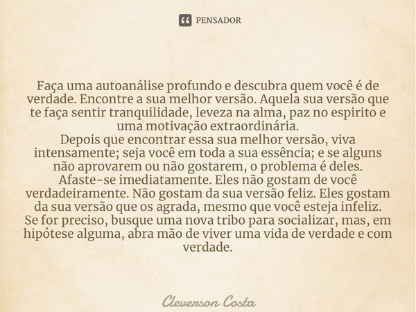 ⁠Faça uma autoanálise profundo e descubra quem você é de verdade. Encontre a sua melhor versão. Aquela sua versão que te faça sentir tranquilidade, leveza na al... Frase de Cléverson Costa.