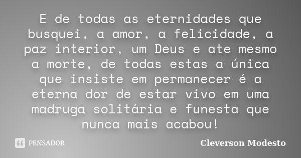 E de todas as eternidades que busquei, a amor, a felicidade, a paz interior, um Deus e ate mesmo a morte, de todas estas a única que insiste em permanecer é a e... Frase de Cleverson Modesto.