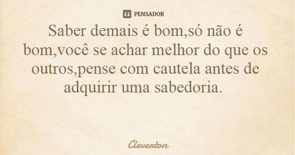 Saber demais é bom,só não é bom,você se achar melhor do que os outros,pense com cautela antes de adquirir uma sabedoria.... Frase de Cleverton.