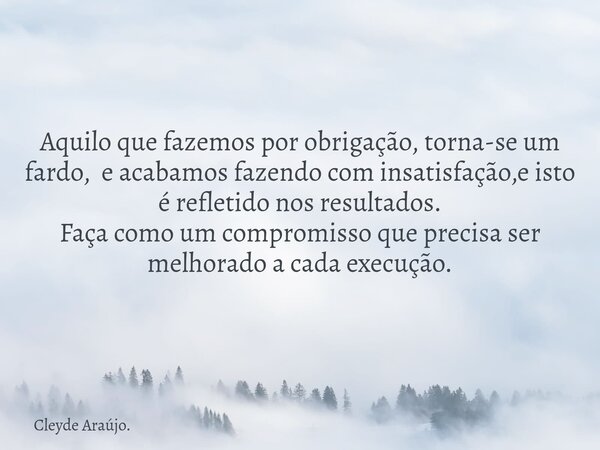 Aquilo que fazemos por obrigação, torna-se um fardo, e acabamos fazendo com insatisfação,e isto é refletido nos resultados. Faça como um compromisso que precisa... Frase de Cleyde Araújo..