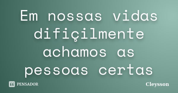 Em nossas vidas difiçilmente achamos as pessoas certas... Frase de Cleysson.