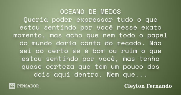 OCEANO DE MEDOS Queria poder expressar tudo o que estou sentindo por você nesse exato momento, mas acho que nem todo o papel do mundo daria conta do recado. Não... Frase de Cleyton Fernando.