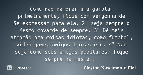 Como não namorar uma garota, primeiramente, fique com vergonha de Se expressar para ela, 2° seja sempre o Mesmo covarde de sempre. 3° Dê mais atenção pra coisas... Frase de Cleyton Nascimento Fiel.