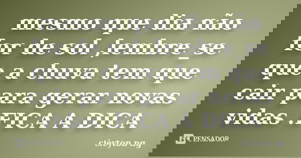 mesmo que dia não for de sol ,lembre_se que a chuva tem que cair para gerar novas vidas .FICA A DICA... Frase de cleyton ng.
