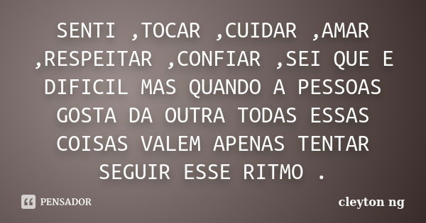 SENTI ,TOCAR ,CUIDAR ,AMAR ,RESPEITAR ,CONFIAR ,SEI QUE E DIFICIL MAS QUANDO A PESSOAS GOSTA DA OUTRA TODAS ESSAS COISAS VALEM APENAS TENTAR SEGUIR ESSE RITMO .... Frase de cleyton ng.