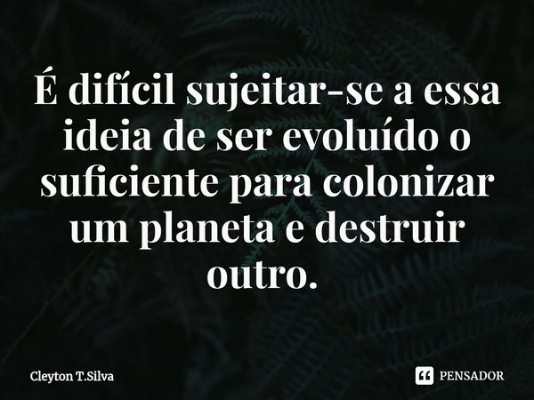 É difícil sujeitar-se a essa ideia de ser evoluído o suficiente para colonizar um planeta e destruir outro. ⁠... Frase de Cleyton T.Silva.