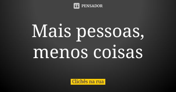 Mais pessoas, menos coisas... Frase de Clichês na Rua.