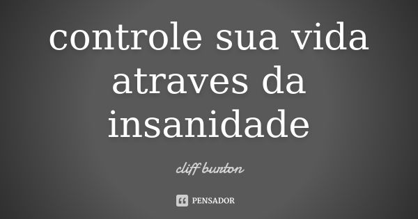 controle sua vida atraves da insanidade... Frase de cliff burton.