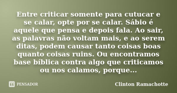 Entre criticar somente para cutucar e se calar, opte por se calar. Sábio é aquele que pensa e depois fala. Ao sair, as palavras não voltam mais, e ao serem dita... Frase de Clinton Ramachotte.