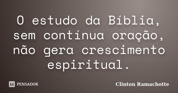 O estudo da Bíblia, sem contínua oração, não gera crescimento espiritual.... Frase de Clinton Ramachotte.