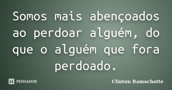 Somos mais abençoados ao perdoar alguém, do que o alguém que fora perdoado.... Frase de Clinton Ramachotte.