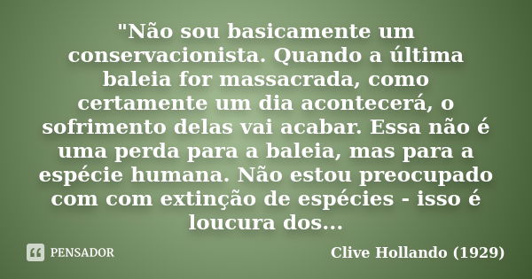 "Não sou basicamente um conservacionista. Quando a última baleia for massacrada, como certamente um dia acontecerá, o sofrimento delas vai acabar. Essa não... Frase de Clive Hollando (1929).