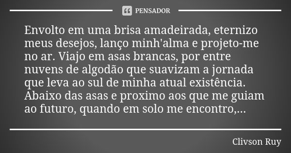 Envolto em uma brisa amadeirada, eternizo meus desejos, lanço minh'alma e projeto-me no ar. Viajo em asas brancas, por entre nuvens de algodão que suavizam a jo... Frase de Clivson Ruy.