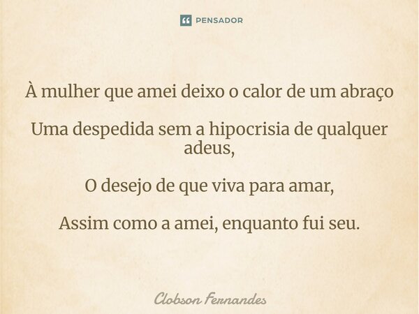 ⁠À mulher que amei deixo o calor de um abraço Uma despedida sem a hipocrisia de qualquer adeus, O desejo de que viva para amar, Assim como a amei, enquanto fui ... Frase de Clobson Fernandes.