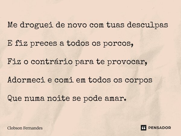 ⁠Me droguei de novo com tuas desculpas E fiz preces a todos os porcos, Fiz o contrário para te provocar, Adormeci e comi em todos os corpos Que numa noite se po... Frase de Clobson Fernandes.