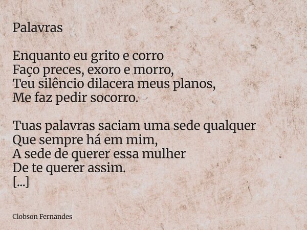 ⁠Palavras Enquanto eu grito e corro Faço preces, exoro e morro, Teu silêncio dilacera meus planos, Me faz pedir socorro. Tuas palavras saciam uma sede qualquer ... Frase de Clobson Fernandes.