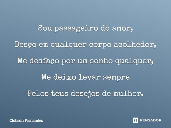 ⁠Sou passageiro do amor, Desço em qualquer corpo acolhedor, Me desfaço por um sonho qualquer, Me deixo levar sempre Pelos teus desejos de mulher.... Frase de Clobson Fernandes.