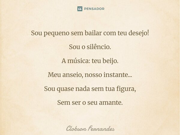⁠Sou pequeno sem bailar com teu desejo! Sou o silêncio. A música: teu beijo. Meu anseio, nosso instante... Sou quase nada sem tua figura, Sem ser o seu amante.... Frase de Clobson Fernandes.