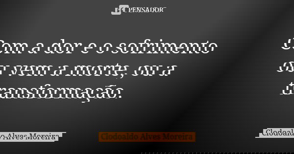 Com a dor e o sofrimento ou vem a morte, ou a transformação.... Frase de Clodoaldo Alves Moreira.