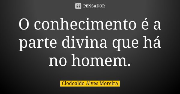 O conhecimento é a parte divina que há no homem.... Frase de Clodoaldo Alves Moreira.