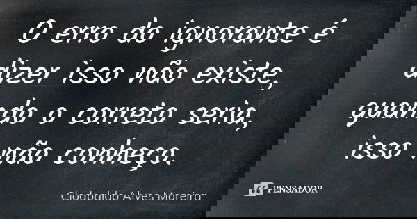 O erro do ignorante é dizer isso não existe, quando o correto seria, isso não conheço.... Frase de Clodoaldo Alves Moreira.