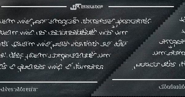 Quem vive por emoção torna-se ignorante. Quem vive na racionalidade vira um arrogante. Quem vive pelo instinto se faz um animal. Mas, quem compreende um pouco d... Frase de Clodoaldo Alves Moreira.