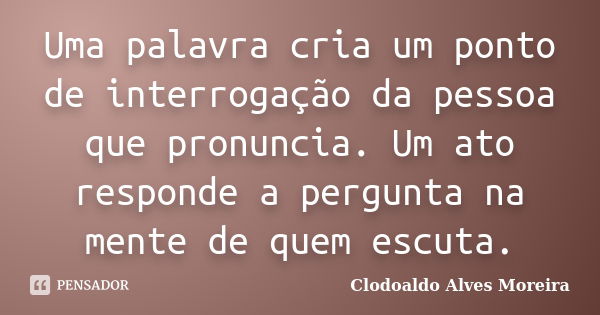 Uma palavra cria um ponto de interrogação da pessoa que pronuncia. Um ato responde a pergunta na mente de quem escuta.... Frase de Clodoaldo Alves Moreira.