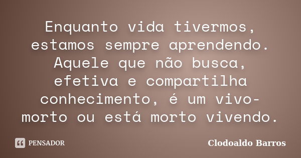 Enquanto vida tivermos, estamos sempre aprendendo. Aquele que não busca, efetiva e compartilha conhecimento, é um vivo-morto ou está morto vivendo.... Frase de Clodoaldo Barros.