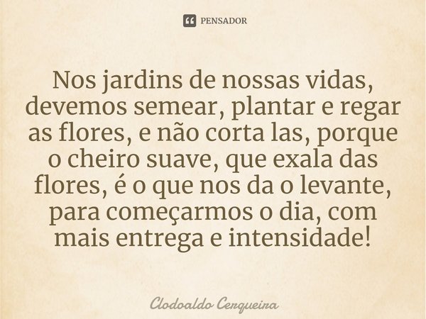 ⁠Nos jardins de nossas vidas, devemos semear, plantar e regar as flores, e não corta las, porque o cheiro suave, que exala das flores, é o que nos da o levante,... Frase de Clodoaldo Cerqueira.