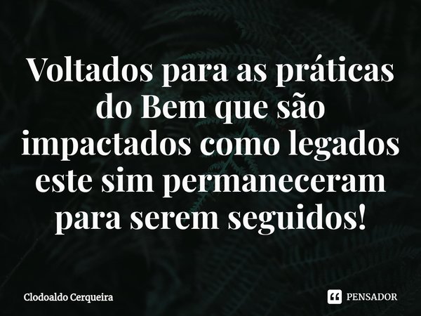 ⁠Voltados para as práticas do Bem que são impactados como legados este sim permaneceram para serem seguidos!... Frase de Clodoaldo Cerqueira.