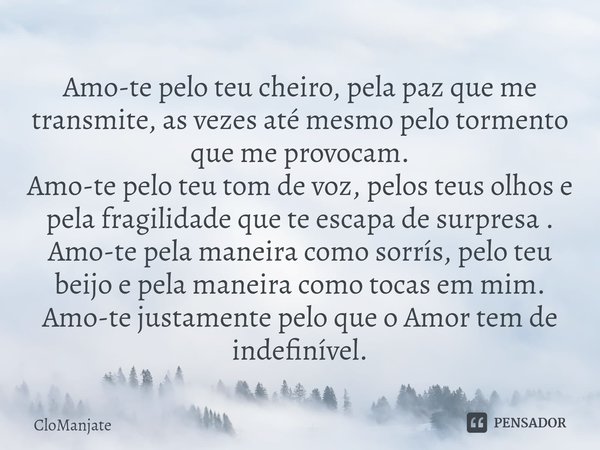 Amo-te pelo teu cheiro, pela paz que me transmite, as vezes até mesmo pelo tormento que me provocam.
Amo-te pelo teu tom de voz, pelos teus olhos e pela fragil... Frase de CloManjate.