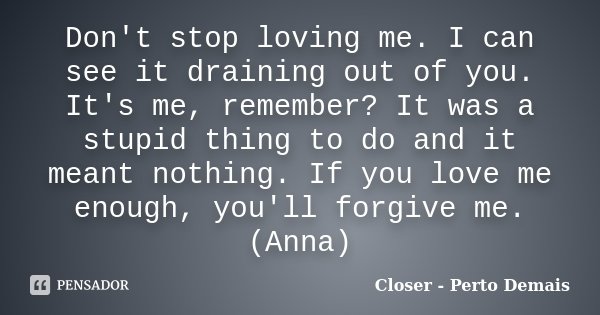 Don't stop loving me. I can see it draining out of you. It's me, remember? It was a stupid thing to do and it meant nothing. If you love me enough, you'll forgi... Frase de Closer - Perto Demais.