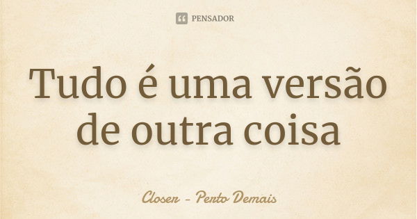 Tudo é uma versão de outra coisa... Frase de Closer-Perto Demais.