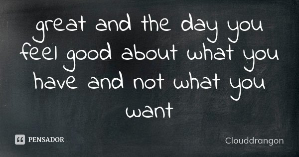 great and the day you feel good about what you have and not what you want... Frase de Clouddrangon.