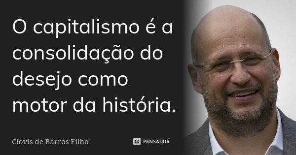 O capitalismo é a consolidação do desejo como motor da história.... Frase de Clóvis de Barros Filho.