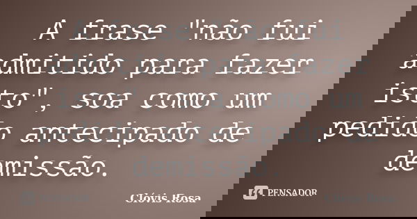 A frase "não fui admitido para fazer isto", soa como um pedido antecipado de demissão.... Frase de Clóvis Rosa.