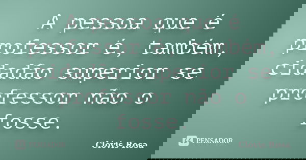 A pessoa que é professor é, também, cidadão superior se professor não o fosse.... Frase de Clóvis Rosa.
