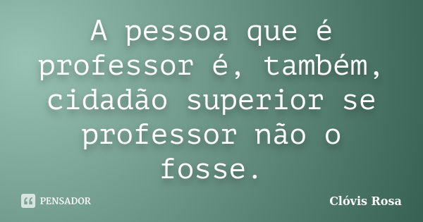 A pessoa que é professor é, também, cidadão superior se professor não o fosse.... Frase de Clóvis Rosa.