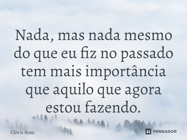 ⁠Nada, mas nada mesmo do que eu fiz no passado tem mais importância que aquilo que agora estou fazendo.... Frase de Clóvis Rosa.