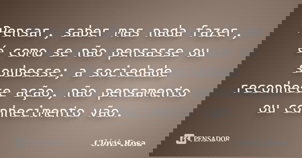 Pensar, saber mas nada fazer, é como se não pensasse ou soubesse; a sociedade reconhece ação, não pensamento ou conhecimento vão.... Frase de Clóvis Rosa.