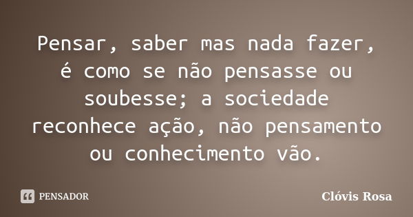 Pensar, saber mas nada fazer, é como se não pensasse ou soubesse; a sociedade reconhece ação, não pensamento ou conhecimento vão.... Frase de Clóvis Rosa.