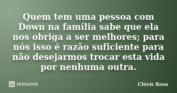 Quem tem uma pessoa com Down na família sabe que ela nos obriga a ser melhores; para nós isso é razão suficiente para não desejarmos trocar esta vida por nenhum... Frase de Clóvis Rosa.