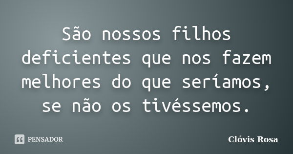 São nossos filhos deficientes que nos fazem melhores do que seríamos, se não os tivéssemos.... Frase de Clóvis Rosa.